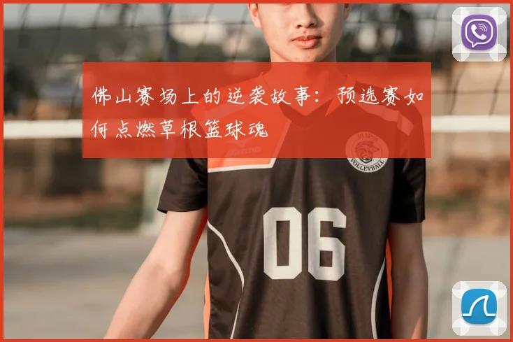 佛山赛场上的逆袭故事：预选赛如何点燃草根篮球魂
