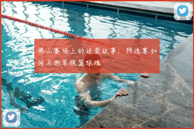 佛山赛场上的逆袭故事：预选赛如何点燃草根篮球魂