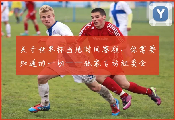 关于世界杯当地时间赛程，你需要知道的一切——独家专访组委会