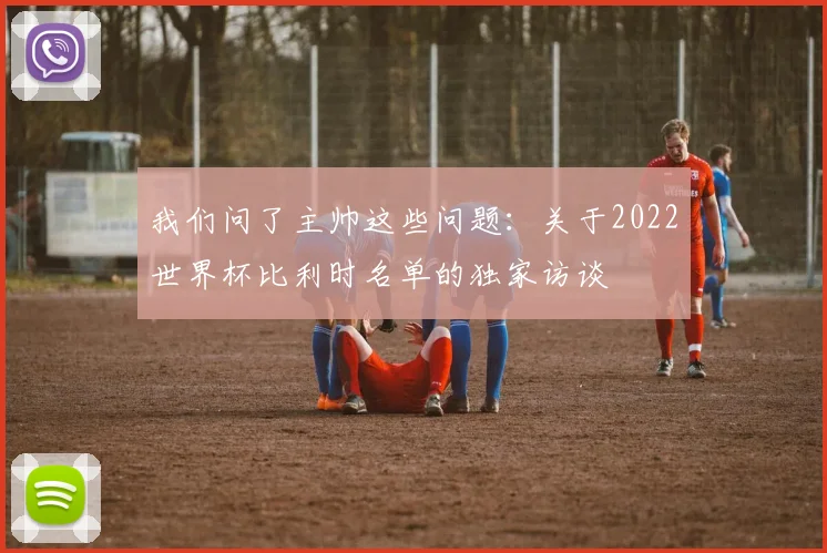 我们问了主帅这些问题：关于2022世界杯比利时名单的独家访谈