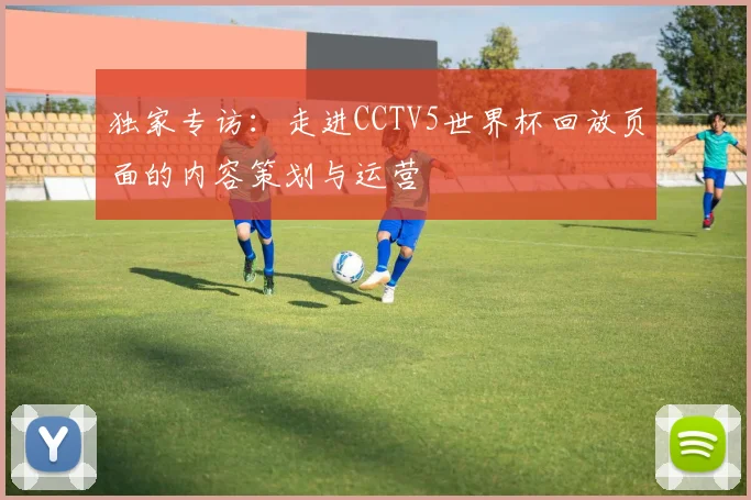 独家专访:走进CCTV5世界杯回放页面的内容策划与运营