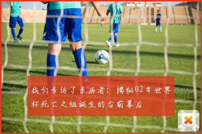 我们专访了亲历者:揭秘02年世界杯死亡之组诞生的台前幕后
