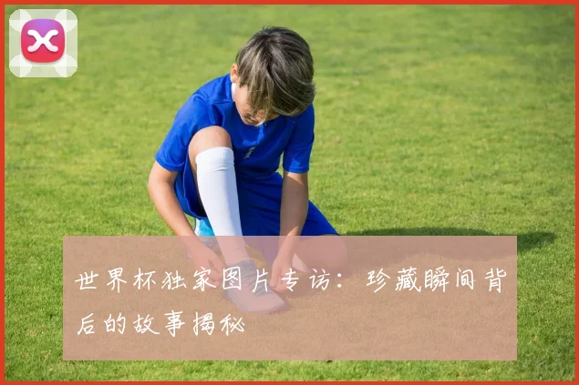 世界杯独家图片专访：珍藏瞬间背后的故事揭秘