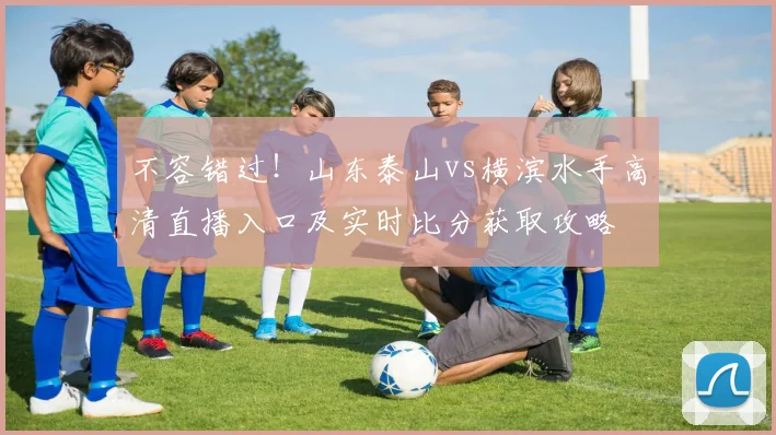 不容错过！山东泰山vs横滨水手高清直播入口及实时比分获取攻略