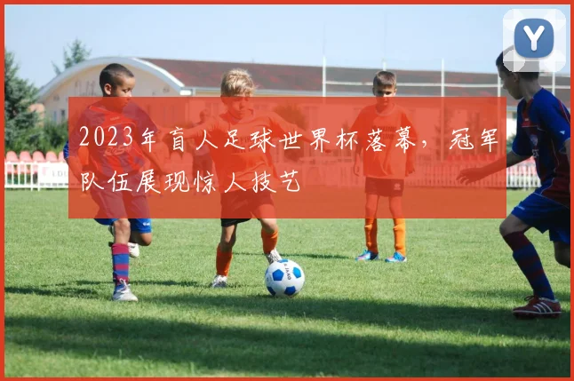 2023年盲人足球世界杯落幕，冠军队伍展现惊人技艺