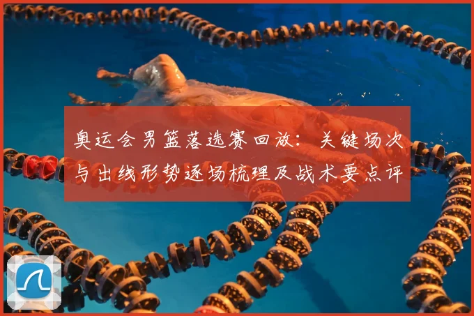 奥运会男篮落选赛回放：关键场次与出线形势逐场梳理及战术要点评估