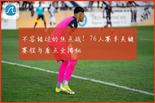 不容错过的焦点战！76人赛季关键赛程与看点全揭秘