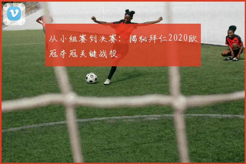 从小组赛到决赛：揭秘拜仁2020欧冠夺冠关键战役