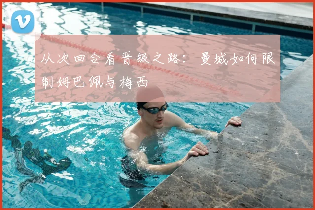 从次回合看晋级之路：曼城如何限制姆巴佩与梅西