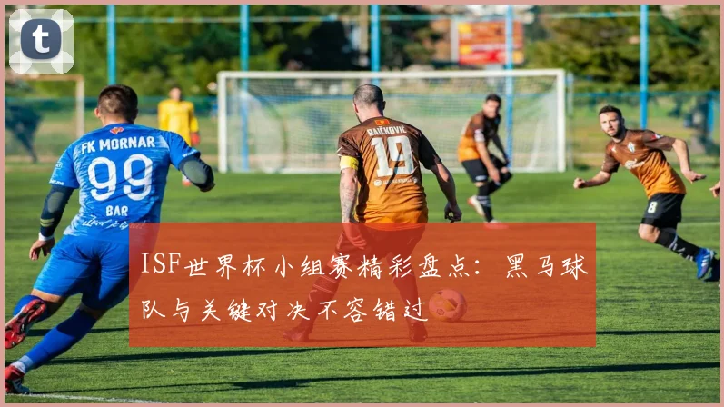 ISF世界杯小组赛精彩盘点：黑马球队与关键对决不容错过