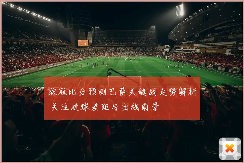 欧冠比分预测巴萨关键战走势解析 关注进球差距与出线前景
