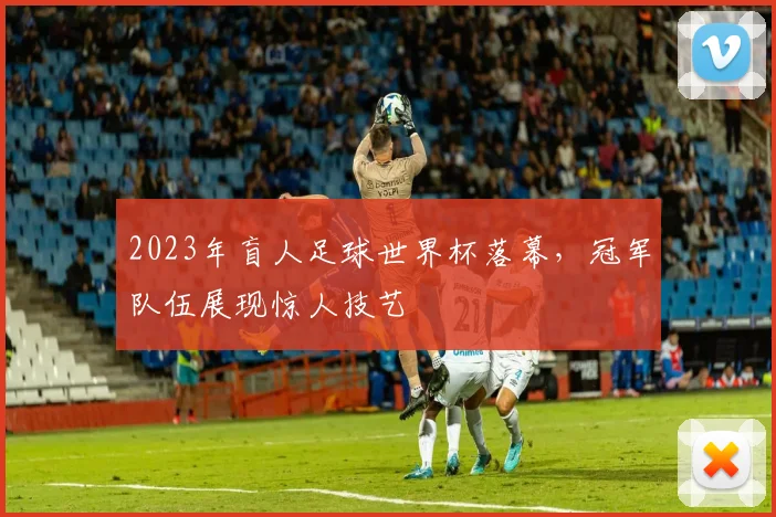 2023年盲人足球世界杯落幕，冠军队伍展现惊人技艺
