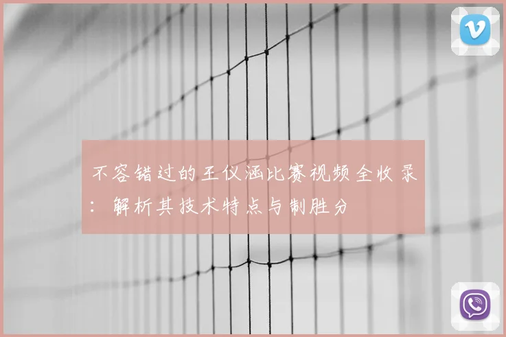 不容错过的王仪涵比赛视频全收录：解析其技术特点与制胜分
