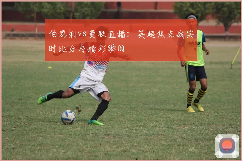伯恩利vs曼联直播：英超焦点战实时比分与精彩瞬间