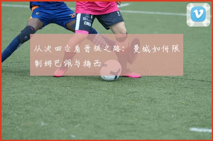 从次回合看晋级之路：曼城如何限制姆巴佩与梅西