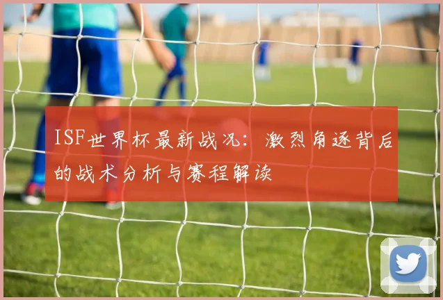ISF世界杯最新战况：激烈角逐背后的战术分析与赛程解读
