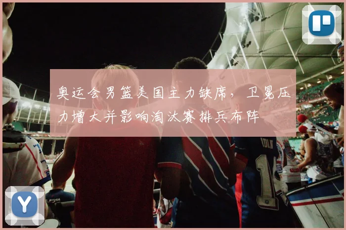 奥运会男篮美国主力缺席，卫冕压力增大并影响淘汰赛排兵布阵